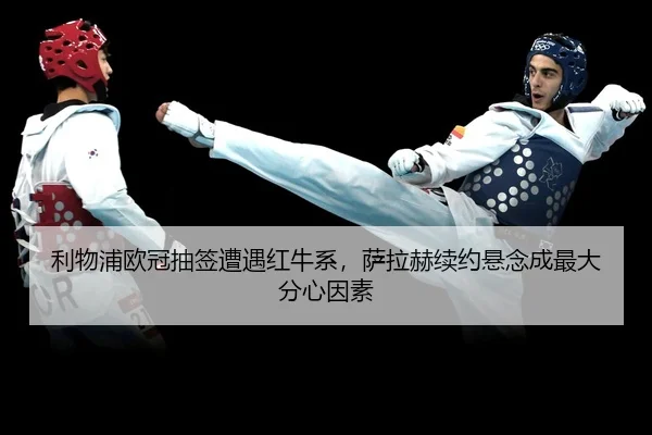 利物浦欧冠抽签遭遇红牛系，萨拉赫续约悬念成最大分心因素